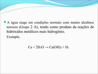 A água reage em condições normais com metais alcalinos
 terrosos (Grupo 2 A), tendo como produto da reações de
 hidróxidos metálicos mais hidrogênio.
 Exemplo.

              Ca + 2H2O → Ca(OH)2 + H2
 