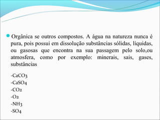 Orgânica se outros compostos. A água na natureza nunca é
 pura, pois possui em dissolução substâncias sólidas, líquidas,
 ou gasosas que encontra na sua passagem pelo solo,ou
 atmosfera, como por exemplo: minerais, sais, gases,
 substâncias
 -CaCO3
 -CaSO4
 -CO2
 -O2
 -NH3
 -SO4
 