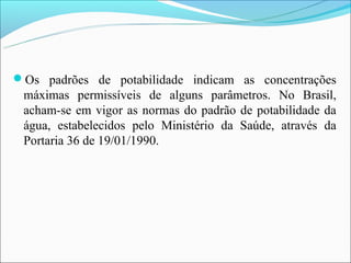 Os padrões de potabilidade indicam as concentrações
 máximas permissíveis de alguns parâmetros. No Brasil,
 acham-se em vigor as normas do padrão de potabilidade da
 água, estabelecidos pelo Ministério da Saúde, através da
 Portaria 36 de 19/01/1990.
 
