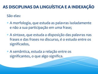 AS DISCIPLINAS DA LINGUÍSTICA E A INDEXAÇÃO
 São elas:
   A morfologia, que estuda as palavras isoladamente
   e não a sua participação em uma frase;
   A sintaxe, que estuda a disposição das palavras nas
   frases e das frases no discurso, é o estudo entre os
   significados,
   A semântica, estuda a relação entre os
   significantes, o que algo significa.
 