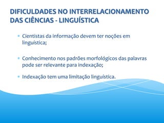DIFICULDADES NO INTERRELACIONAMENTO
DAS CIÊNCIAS - LINGUÍSTICA

   Cientistas da informação devem ter noções em
   linguística;

   Conhecimento nos padrões morfológicos das palavras
   pode ser relevante para indexação;

   Indexação tem uma limitação linguística.
 