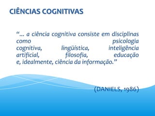 CIÊNCIAS COGNITIVAS

 “... a ciência cognitiva consiste em disciplinas
 como                                  psicologia
 cognitiva,        lingüística,      inteligência
 artificial,         filosofia,        educação
 e, idealmente, ciência da informação.”



                               (DANIELS, 1986)
 