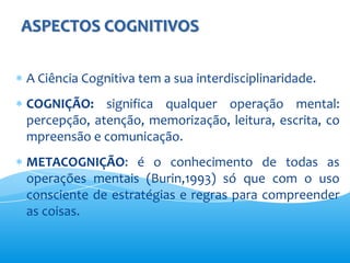 ASPECTOS COGNITIVOS

A Ciência Cognitiva tem a sua interdisciplinaridade.
COGNIÇÃO: significa qualquer operação mental:
percepção, atenção, memorização, leitura, escrita, co
mpreensão e comunicação.
METACOGNIÇÃO: é o conhecimento de todas as
operações mentais (Burin,1993) só que com o uso
consciente de estratégias e regras para compreender
as coisas.
 