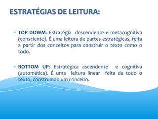 ESTRATÉGIAS DE LEITURA:

  TOP DOWM: Estratégia descendente e metacognitiva
  (consciente). É uma leitura de partes estratégicas, feita
  a partir dos conceitos para construir o texto como o
  todo.

  BOTTOM UP: Estratégica ascendente e cognitiva
  (automática). É uma leitura linear feita de todo o
  texto, construindo um conceito.
 