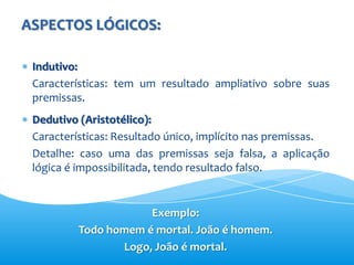 ASPECTOS LÓGICOS:

 Indutivo:
 Características: tem um resultado ampliativo sobre suas
 premissas.
 Dedutivo (Aristotélico):
 Características: Resultado único, implícito nas premissas.
 Detalhe: caso uma das premissas seja falsa, a aplicação
 lógica é impossibilitada, tendo resultado falso.


                      Exemplo:
          Todo homem é mortal. João é homem.
                 Logo, João é mortal.
 
