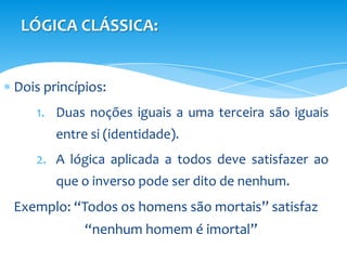 LÓGICA CLÁSSICA:


Dois princípios:
   1. Duas noções iguais a uma terceira são iguais
       entre si (identidade).
   2. A lógica aplicada a todos deve satisfazer ao
       que o inverso pode ser dito de nenhum.
Exemplo: “Todos os homens são mortais” satisfaz
            “nenhum homem é imortal”
 