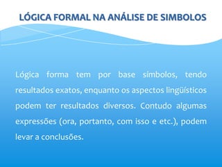 LÓGICA FORMAL NA ANÁLISE DE SIMBOLOS




Lógica forma tem por base símbolos, tendo
resultados exatos, enquanto os aspectos lingüísticos
podem ter resultados diversos. Contudo algumas
expressões (ora, portanto, com isso e etc.), podem
levar a conclusões.
 