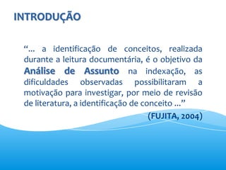 INTRODUÇÃO

 “... a identificação de conceitos, realizada
 durante a leitura documentária, é o objetivo da
 Análise de Assunto na indexação, as
 dificuldades observadas possibilitaram a
 motivação para investigar, por meio de revisão
 de literatura, a identificação de conceito ...”
                                     (FUJITA, 2004)
 
