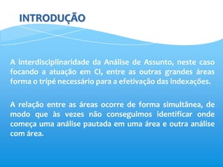 INTRODUÇÃO


A interdisciplinaridade da Análise de Assunto, neste caso
focando a atuação em CI, entre as outras grandes áreas
forma o tripé necessário para a efetivação das indexações.

A relação entre as áreas ocorre de forma simultânea, de
modo que às vezes não conseguimos identificar onde
começa uma análise pautada em uma área e outra análise
com área.
 
