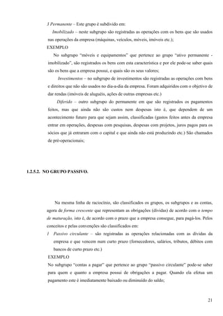 3 Permanente – Este grupo é subdivido em:
            Imobilizado – neste subgrupo são registradas as operações com os bens que são usados
        nas operações da empresa (máquinas, veículos, móveis, imóveis etc.);
        EXEMPLO
            No subgrupo “móveis e equipamentos” que pertence ao grupo “ativo permanente -
        imobilizado”, são registrados os bens com esta característica e por ele pode-se saber quais
        são os bens que a empresa possui, e quais são os seus valores;
              Investimentos – no subgrupo de investimentos são registradas as operações com bens
        e direitos que não são usados no dia-a-dia da empresa. Foram adquiridos com o objetivo de
        dar rendas (imóveis de aluguéis, ações de outras empresas etc.)
              Diferido – outro subgrupo do permanente em que são registrados os pagamentos
        feitos, mas que ainda não são custos nem despesas isto é, que dependem de um
        acontecimento futuro para que sejam assim, classificadas (gastos feitos antes da empresa
        entrar em operações, despesas com pesquisas, despesas com projetos, juros pagos para os
        sócios que já entraram com o capital e que ainda não está produzindo etc.) São chamados
        de pré-operacionais;




1.2.5.2. NO GRUPO PASSIVO.




             Na mesma linha de raciocínio, são classificados os grupos, os subgrupos e as contas,
        agora de forma crescente que representam as obrigações (dívidas) de acordo com o tempo
        de maturação, isto é, de acordo com o prazo que a empresa consegue, para pagá-los. Pelos
        conceitos e pelas convenções são classificados em:
        1   Passivo circulante – são registradas as operações relacionadas com as dívidas da
            empresa e que vencem num curto prazo (fornecedores, salários, tributos, débitos com
            bancos de curto prazo etc.)
         EXEMPLO
        No subgrupo “contas a pagar” que pertence ao grupo “passivo circulante” pode-se saber
        para quem e quanto a empresa possui de obrigações a pagar. Quando ela efetua um
        pagamento este é imediatamente baixado ou diminuído do saldo;



                                                                                                21
 