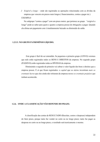 2   Exigível a longo – onde são registradas as operações relacionadas com as dívidas da
           empresa que vencem em prazos mais longos ( financiamentos, contas a pagar etc.)
        EXEMPLO
           No subgrupo “contas a pagar” com um prazo maior, que pertence ao grupo “exigível a
        longo” pode-se saber para quem e quanto a empresa possui de obrigações a pagar. Quando
        ela efetua um pagamento este é imediatamente baixado ou diminuído do saldo.




1.2.5.3. NO GRUPO PATRIMÕNIO LÍQUIDO.




             Este grupo é fácil de ser entendido. Se pegarmos o primeiro grupo (ATIVO) veremos
        que nele estão registrados todos os BENS E DIREITOS da empresa. No segundo grupo
        (PASSIVO) estão registradas todas as DÍVIDAS da empresa.
            Diminuindo o segundo do primeiro vai sobrar o valor líquido dos bens e direitos que a
        empresa possui. É aí que ficam registrados: o capital que os sócios investiram mais os
        eventuais lucros que eles ainda não retiraram da empresa menos os eventuais prejuízos que
        tenham acontecido.




1.2.6. ONDE A CLASSIFICAÇÃO NÃO DEPENDE DO PRAZO.




            A classificação das contas de RESULTADO (Receitas, custos e despesas) independem
        do fator prazo, porque tanto faz vender no curto ou no longo prazo; tanto faz pagar as
        despesas no curto ou no longo prazo, o resultado será teoricamente o mesmo.




                                                                                              22
 