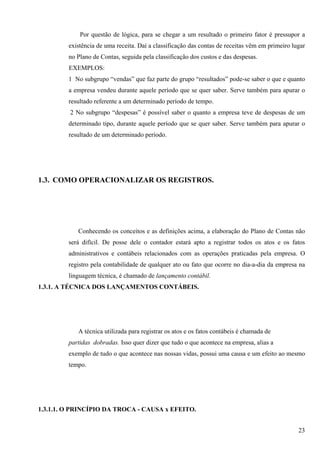 Por questão de lógica, para se chegar a um resultado o primeiro fator é pressupor a
         existência de uma receita. Daí a classificação das contas de receitas vêm em primeiro lugar
         no Plano de Contas, seguida pela classificação dos custos e das despesas.
         EXEMPLOS:
         1 No subgrupo “vendas” que faz parte do grupo “resultados” pode-se saber o que e quanto
         a empresa vendeu durante aquele período que se quer saber. Serve também para apurar o
         resultado referente a um determinado período de tempo.
         2 No subgrupo “despesas” é possível saber o quanto a empresa teve de despesas de um
         determinado tipo, durante aquele período que se quer saber. Serve também para apurar o
         resultado de um determinado período.




1.3. COMO OPERACIONALIZAR OS REGISTROS.




            Conhecendo os conceitos e as definições acima, a elaboração do Plano de Contas não
         será difícil. De posse dele o contador estará apto a registrar todos os atos e os fatos
         administrativos e contábeis relacionados com as operações praticadas pela empresa. O
         registro pela contabilidade de qualquer ato ou fato que ocorre no dia-a-dia da empresa na
         linguagem técnica, é chamado de lançamento contábil.
1.3.1. A TÉCNICA DOS LANÇAMENTOS CONTÁBEIS.




            A técnica utilizada para registrar os atos e os fatos contábeis é chamada de
         partidas dobradas. Isso quer dizer que tudo o que acontece na empresa, alias a
         exemplo de tudo o que acontece nas nossas vidas, possui uma causa e um efeito ao mesmo
         tempo.




1.3.1.1. O PRINCÍPIO DA TROCA - CAUSA x EFEITO.


                                                                                                 23
 