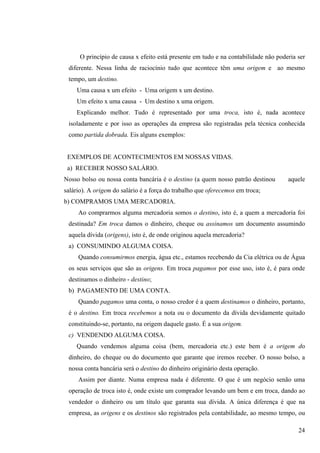 O princípio de causa x efeito está presente em tudo e na contabilidade não poderia ser
 diferente. Nessa linha de raciocínio tudo que acontece têm uma origem e ao mesmo
 tempo, um destino.
    Uma causa x um efeito - Uma origem x um destino.
    Um efeito x uma causa - Um destino x uma origem.
    Explicando melhor. Tudo é representado por uma troca, isto é, nada acontece
 isoladamente e por isso as operações da empresa são registradas pela técnica conhecida
 como partida dobrada. Eis alguns exemplos:


 EXEMPLOS DE ACONTECIMENTOS EM NOSSAS VIDAS.
 a) RECEBER NOSSO SALÁRIO.
Nosso bolso ou nossa conta bancária é o destino (a quem nosso patrão destinou        aquele
salário). A origem do salário é a força do trabalho que oferecemos em troca;
b) COMPRAMOS UMA MERCADORIA.
     Ao comprarmos alguma mercadoria somos o destino, isto é, a quem a mercadoria foi
 destinada? Em troca damos o dinheiro, cheque ou assinamos um documento assumindo
 aquela dívida (origens), isto é, de onde originou aquela mercadoria?
 a) CONSUMINDO ALGUMA COISA.
     Quando consumirmos energia, água etc., estamos recebendo da Cia elétrica ou de Água
 os seus serviços que são as origens. Em troca pagamos por esse uso, isto é, é para onde
 destinamos o dinheiro - destino;
 b) PAGAMENTO DE UMA CONTA.
     Quando pagamos uma conta, o nosso credor é a quem destinamos o dinheiro, portanto,
 é o destino. Em troca recebemos a nota ou o documento da dívida devidamente quitado
 constituindo-se, portanto, na origem daquele gasto. É a sua origem.
 c) VENDENDO ALGUMA COISA.
    Quando vendemos alguma coisa (bem, mercadoria etc.) este bem é a origem do
 dinheiro, do cheque ou do documento que garante que iremos receber. O nosso bolso, a
 nossa conta bancária será o destino do dinheiro originário desta operação.
     Assim por diante. Numa empresa nada é diferente. O que é um negócio senão uma
 operação de troca isto é, onde existe um comprador levando um bem e em troca, dando ao
 vendedor o dinheiro ou um título que garanta sua dívida. A única diferença é que na
 empresa, as origens e os destinos são registrados pela contabilidade, ao mesmo tempo, ou

                                                                                         24
 