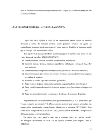 seja, os lançamentos contábeis sempre demonstram a origem e o destino da operação. São
        as partidas dobradas.




1.3.1.2. ORIGENS E DESTINOS – NATUREZA DAS CONTAS.




             Agora fica fácil explicar a razão de na contabilidade existir contas de natureza
        devedora e contas de natureza credora. Como podemos observar até agora, na
        contabilidade “quem ou aquilo que se recebe” tem a natureza de débito; e “quem ou aquilo
        que se entrega”, tem a natureza de crédito.
            Para desenvolver as suas atividades a empresa precisa de capitais para aplica-los nas
        várias formas de trabalhar. SÃO OS DESTINOS:
         a) Comprar imóveis, móveis, máquinas, equipamentos, veículos etc.
         b) Comprar matérias primas, materiais secundários, embalagens (estoques) etc.,se for
             uma indústria;
         c) Comprar mercadorias para revender (estoques), se dedicar à atividade comercial;
         d) Comprar materiais para aplicar nos serviços prestados (estoques) se for uma empresa
             prestadora de serviços;
         e) Financiar as vendas a prazo(clientes) até que receba;
         f) Pagar todas as despesas (funcionários, energia, aluguel, telefone, impostos etc.);
         g) Pagar os débitos com fornecedores(compras a prazo), com financiadores (bancos etc)
             etc;
         h) Pagar aos acionistas (sócios) os lucros e os dividendos da aplicação do capital.


            Se para trabalhar ela recebe capitais para aplicar em tudo isso, e se já aprendemos que
        “o que ou aquilo que se recebe” é débito, podemos concluir que todas as aplicações, nas
        contas acima mencionadas, contabilmente falando tem a natureza DEVEDORA. Seus
        saldos serão sempre DEVEDORES ou ZERO, jamais serão CREDORES. Sempre serão
        debitadas quando ocorrerem tais fatos.
           Por outro lado, para adquirir tudo isso a empresa busca os capitais. Aonde?
        As principais modalidades ou FONTES de capitais utilizados pela empresa. São as
        ORIGENS:

                                                                                                 25
 
