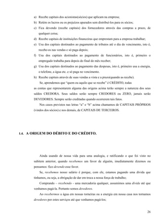 a) Recebe capitais dos acionistas(sócios) que aplicam na empresa;
       b) Retém os lucros ou os prejuízos apurados sem distribuí-los para os sócios;
       c) Fica devendo (recebe capitais) dos fornecedores através das compras a prazo, de
          qualquer coisa;
       d) Recebe capitais de instituições financeiras que emprestam para a empresa trabalhar;
       e) Usa dos capitais destinados ao pagamento de tributos até o dia do vencimento, isto é,
          recebe-os nas vendas e só paga depois;
       f) Usa dos capitais destinados ao pagamento de funcionários, isto é, primeiro o
          empregado trabalha para depois do final do mês receber;
       g) Usa dos capitais destinados ao pagamento das despesas, isto é, primeiro usa a energia,
          o telefone, a água etc. e só paga no vencimento.
       h) Recebe capitais através de suas vendas a vista e a prazo(quando as recebe).
           Se, aprendemos que “quem ou aquilo que se recebe” é CRÉDITO, todas
       as contas que representarem alguma das origens acima terão sempre a natureza dos seus
       saldos CREDORA. Seus saldos serão sempre CREDORES ou ZERO, jamais serão
       DEVEDORES. Sempre serão creditadas quando ocorrerem tais fatos.
           Nos casos previstos nas letras “a” e “b” acima chamamos de CAPITAIS PRÓPRIOS
       (vindos dos sócios) e nos demais, de CAPITAIS DE TERCEIROS.




1.4. A ORIGEM DO DÉBITO E DO CRÉDITO.




           Ainda usando de nossa vida para uma analogia, e ratificando o que foi visto no
       subitem anterior, quando recebemos um favor de alguém, imediatamente dizemos ou
       pensamos: fico devendo esse favor.
           Se, recebemos nosso salário é porque, com ele, estamos pagando uma dívida que
       tínhamos, ou seja, a obrigação de dar em troca a nossa força de trabalho;
           Comprando – recebendo - uma mercadoria qualquer, assumimos uma dívida até que
       venhamos pagá-la. Portanto somos devedores.
           Ao recebermos a água em nossas torneiras ou a energia em nossa casa nos tornamos
       devedores por estes serviços até que venhamos pagá-los;


                                                                                                26
 