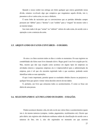 Quando o nosso credor nos entrega um título qualquer que estava garantindo nossa
       dívida, estamos recebendo algo que comprova que resgatamos aquela dívida, isto é,
       passamos a dever outra coisa, no caso o dinheiro.
          É nesta linha de raciocínio que se convencionou que as partidas dobradas sempre
       possuem um “débito” para o “destino” e um “crédito” para a “origem” do mesmo valor e
       ao mesmo tempo.
          Isso mais nada é do que “somar” ou “subtrair” valores de cada conta, de acordo com a
       operação e com a natureza da conta.




1.5. ARQUIVANDO OS FATOS CONTÁBEIS – O DIÁRIO.




            Os atos e os fatos ocorrem todos os dias e a todos os momentos. Os seus registros na
       contabilidade são feitos num livro chamado diário. Regra geral é um livro exigido por lei.
       Mas, mesmo que não seja exigido como acontece em alguns tipos de empresas ou
       atividades (micros e pequenas empresas etc.) é imprescindível para a administração da
       empresa, pois é ali que ela encontra registrado tudo o que acontece, podendo assim
       identificar todas as suas operações.
          O que é mais importante, permite apurar os resultados obtidos (lucros ou prejuízos) a
       qualquer hora que quiser e tomar várias decisões através de tais dados.
          É, portanto, um livro que armazena todos os acontecimentos. É como se fosse um
       diário de uma pessoa.




1.6. SELECIONANDO E ACUMULANDO OS DADOS – O RAZÃO.




            Podem acontecer durante o dia, do mês ou do ano vários fatos e acontecimentos iguais
       isto é, da mesma natureza (compras, vendas, pagamentos, recebimentos etc). Ocorre que
       pelo diário, tais registros não obedecem nenhuma ordem de classificação de acordo com a
       natureza do fato, isto é, eles são registrados no momento em que ocorrem

                                                                                              27
 