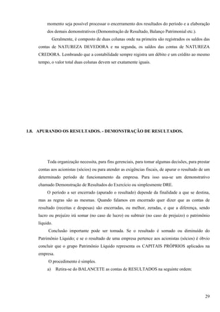 momento seja possível processar o encerramento dos resultados do período e a elaboração
         dos demais demonstrativos (Demonstração de Resultado, Balanço Patrimonial etc.).
              Geralmente, é composto de duas colunas onde na primeira são registrados os saldos das
    contas de NATUREZA DEVEDORA e na segunda, os saldos das contas de NATUREZA
    CREDORA. Lembrando que a contabilidade sempre registra um débito e um crédito ao mesmo
    tempo, o valor total duas colunas devem ser exatamente iguais.




1.8. APURANDO OS RESULTADOS. - DEMONSTRAÇÃO DE RESULTADOS.




         Toda organização necessita, para fins gerenciais, para tomar algumas decisões, para prestar
    contas aos acionistas (sócios) ou para atender as exigências fiscais, de apurar o resultado de um
    determinado período de funcionamento da empresa. Para isso usa-se um demonstrativo
    chamado Demonstração de Resultados do Exercício ou simplesmente DRE.
         O período a ser encerrado (apurado o resultado) depende da finalidade a que se destina,
    mas as regras são as mesmas. Quando falamos em encerrado quer dizer que as contas de
    resultado (receitas e despesas) são encerradas, ou melhor, zeradas, e que a diferença, sendo
    lucro ou prejuízo irá somar (no caso de lucro) ou subtrair (no caso de prejuízo) o patrimônio
    líquido.
         Conclusão importante pode ser tomada. Se o resultado é somado ou diminuído do
    Patrimônio Líquido; e se o resultado de uma empresa pertence aos acionistas (sócios) é óbvio
    concluir que o grupo Patrimônio Líquido representa os CAPITAIS PRÓPRIOS aplicados na
    empresa.
         O procedimento é simples.
         a)     Retira-se do BALANCETE as contas de RESULTADOS na seguinte ordem:




                                                                                                  29
 