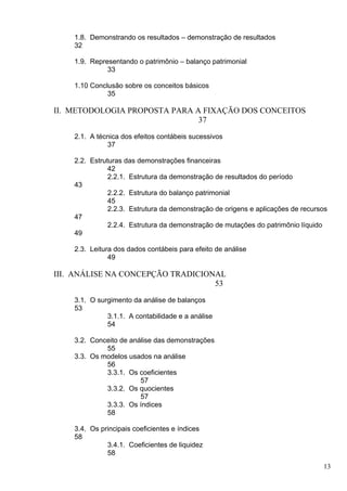 1.8. Demonstrando os resultados – demonstração de resultados
    32

    1.9. Representando o patrimônio – balanço patrimonial
              33

    1.10 Conclusão sobre os conceitos básicos
              35

II. METODOLOGIA PROPOSTA PARA A FIXAÇÃO DOS CONCEITOS
                               37

    2.1. A técnica dos efeitos contábeis sucessivos
              37

    2.2. Estruturas das demonstrações financeiras
               42
               2.2.1. Estrutura da demonstração de resultados do período
    43
               2.2.2. Estrutura do balanço patrimonial
               45
               2.2.3. Estrutura da demonstração de origens e aplicações de recursos
    47
               2.2.4. Estrutura da demonstração de mutações do patrimônio líquido
    49

    2.3. Leitura dos dados contábeis para efeito de análise
               49

III. ANÁLISE NA CONCEPÇÃO TRADICIONAL
                                   53

    3.1. O surgimento da análise de balanços
    53
              3.1.1. A contabilidade e a análise
              54

    3.2. Conceito de análise das demonstrações
             55
    3.3. Os modelos usados na análise
             56
             3.3.1. Os coeficientes
                        57
             3.3.2. Os quocientes
                        57
             3.3.3. Os índices
             58

    3.4. Os principais coeficientes e índices
    58
              3.4.1. Coeficientes de liquidez
              58
                                                                                 13
 