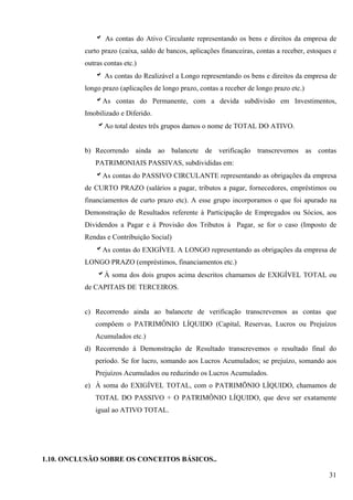 b As contas do Ativo Circulante representando os bens e direitos da empresa de
          curto prazo (caixa, saldo de bancos, aplicações financeiras, contas a receber, estoques e
          outras contas etc.)
             b As contas do Realizável a Longo representando os bens e direitos da empresa de
          longo prazo (aplicações de longo prazo, contas a receber de longo prazo etc.)
             bAs contas do Permanente, com a devida subdivisão em Investimentos,
          Imobilizado e Diferido.
              bAo total destes três grupos damos o nome de TOTAL DO ATIVO.


          b) Recorrendo ainda ao balancete de verificação transcrevemos as contas
             PATRIMONIAIS PASSIVAS, subdivididas em:
             bAs contas do PASSIVO CIRCULANTE representando as obrigações da empresa
          de CURTO PRAZO (salários a pagar, tributos a pagar, fornecedores, empréstimos ou
          financiamentos de curto prazo etc). A esse grupo incorporamos o que foi apurado na
          Demonstração de Resultados referente à Participação de Empregados ou Sócios, aos
          Dividendos a Pagar e à Provisão dos Tributos à Pagar, se for o caso (Imposto de
          Rendas e Contribuição Social)
             bAs contas do EXIGÍVEL A LONGO representando as obrigações da empresa de
          LONGO PRAZO (empréstimos, financiamentos etc.)
              bÀ soma dos dois grupos acima descritos chamamos de EXIGÍVEL TOTAL ou
          de CAPITAIS DE TERCEIROS.


          c) Recorrendo ainda ao balancete de verificação transcrevemos as contas que
             compõem o PATRIMÔNIO LÍQUIDO (Capital, Reservas, Lucros ou Prejuízos
             Acumulados etc.)
          d) Recorrendo à Demonstração de Resultado transcrevemos o resultado final do
             período. Se for lucro, somando aos Lucros Acumulados; se prejuízo, somando aos
             Prejuízos Acumulados ou reduzindo os Lucros Acumulados.
          e) À soma do EXIGÍVEL TOTAL, com o PATRIMÕNIO LÍQUIDO, chamamos de
             TOTAL DO PASSIVO + O PATRIMÔNIO LÍQUIDO, que deve ser exatamente
             igual ao ATIVO TOTAL.




1.10. ONCLUSÃO SOBRE OS CONCEITOS BÁSICOS..

                                                                                                31
 