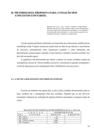II. METODOLOGIA PROPOSTA PARA A FIXAÇÃO DOS
    CONCEITOS CONTÁBEIS.



                                             Registrar um...dois....cem... eventos contábeis, é simplesmente
                                             dominar uma técnica; saber analisar todas as suas interferências
                                             nas várias etapas da construção do patrimônio é ter o domínio
                                             da informação; saber interpretar os seus efeitos na gestão e na
                                             tomada de decisões; é dominar o conhecimento.




          Um dos grandes problemas enfrentados na transmissão do conhecimento contábil está na
     metodologia usada. O agente transmissor ainda insiste na idéia de que baterias e mais baterias
     de exercícios, principalmente sobre lançamentos contábeis e sobre fechamento das
     demonstrações, possam ajudar o aprendiz a fixar conceitos e entender a mecânica contábil. Isso
     tem sido um grande engano.
          A experiência tem demonstrado que limitar o número de eventos contábeis usando em
     contrapartida a técnica de “efeitos contábeis sucessivos”; permitindo ao aprendiz acompanhar e
     avaliar do todo processo até a interpretação final, é infinitamente mais proveitoso.




2.1. A TÉCNICA DOS EFEITOS CONTÁBEIS SUCESSIVOS.




          Consiste em trabalhar com apenas dois ou três eventos contábeis demonstrando todas as
     fases contábeis até a interpretação final dos resultados. Supondo que no dia 30/11/x0,
     levantando o balancete de verificação da empresa tenhamos encontrado os seguintes saldos de
     contas:




               BALANCETE DE VERIFICAÇÃO DO PERÍODO 01/01/x0 a 30/11/x0
                  C O N T A S             SALDOS EM 30/11/X0
      Cód          TÍTULOS             DÉBITO            CRÉDITO
       001     Caixa                                      20
       002     Bancos                                  3.100
       003     Contas a receber                        6.480
       004     Estoques                               13.650

                                                                                                           33
 