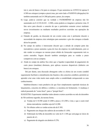 isto é, saiu do banco e foi para os estoques. O que aumentou no ATIVO foi apenas $
   4.300 nos estoques (compra a prazo) mas, por outro lado o PASSIVO (obrigações) foi
   também aumentado em $ 4.300 pela parte a prazo, da compra.
b) Logo, pode-se concluir que na verdade o PATRIMÔNIO da empresa não foi
   aumentado em $ 4.310 (8.610 – 4.300), como poderia se imaginar a primeira vista. O
   fato serve para discutir o conceito de que o patrimônio somente cresce mediante
   novos investimentos ou mediante resultados positivos ocorridos nas operações da
   empresa.
c) Falando de gestão, na discussão de um evento como este é pertinente discutir a
   necessidade da empresa criar estratégias para aumentar o giro dos estoques evitando
   deixa-los parado.
d) No campo da análise é interessante discutir que a atitude de comprar parte das
   mercadorias a prazo aumenta o grau de risco da empresa via endividamento, pois se
   não vender os estoques no mesmo prazo obtido do fornecedor seguramente terá os
   custos onerados. Sugere discutir também estratégias para as vendas a prazo
   compatíveis com as compras.
e) Ainda no campo da análise fica claro que a liquidez (capacidade de pagamento) de
   curto prazo (imediata) diminuiu, pois aplicou recursos disponíveis (dinheiro em
   banco) em estoques.
     Daí por diante, uma discussão abrangente sobre os efeitos de um evento contábil
seguramente facilitará o entendimento das funções e dos conceitos contábeis; permitirá ao
aprendiz criar uma visão muito mais ampla sobre a contabilidade enriquecendo os seus
conhecimentos.
   Indubitavelmente é mais produtivo do que ficar simplesmente repetindo técnicas de
lançamentos, conceitos de débitos e créditos e a mecânica de fechamento. A mudança é
radical passando do “como fazer”, para o “porquê fazer”.
SUGESTÃO: Experimente trabalhar todos demais eventos ocorridos no mês de dezembro
de X0 conforme sugestão, da mesma forma.
    a) Vendas de $ 10.500 sendo $ 4.000 a prazo e $ 6.500 a vista; e que o custo total
        destas mercadorias vendidas seja de $ 4.200;
    b) Os tributos sobre as vendas acima são de $ 305;
    c) Pagamento em cheque dos salários de novembro $ 1.030;
    d) Elaboração da folha de dezembro no valor de $ 1.100 que será paga no início de
        janeiro de x1;
    e) Pagamento de aluguéis em dinheiro $ 270;

                                                                                      36
 