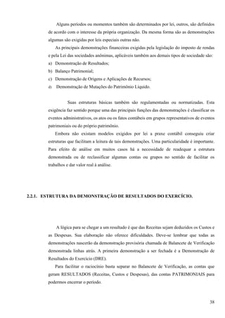 Alguns períodos ou momentos também são determinados por lei, outros, são definidos
       de acordo com o interesse da própria organização. Da mesma forma são as demonstrações
       algumas são exigidas por leis especiais outras não.
            As principais demonstrações financeiras exigidas pela legislação do imposto de rendas
       e pela Lei das sociedades anônimas, aplicáveis também aos demais tipos de sociedade são:
       a) Demonstração de Resultados;
       b) Balanço Patrimonial;
       c) Demonstração de Origens e Aplicações de Recursos;
       d)   Demonstração de Mutações do Patrimônio Líquido.


                  Suas estruturas básicas também são regulamentadas ou normatizadas. Esta
       exigência faz sentido porque uma das principais funções das demonstrações é classificar os
       eventos administrativos, os atos ou os fatos contábeis em grupos representativos de eventos
       patrimoniais ou do próprio patrimônio.
            Embora não existam modelos exigidos por lei a praxe contábil conseguiu criar
       estruturas que facilitam a leitura de tais demonstrações. Uma particularidade é importante.
       Para efeito de análise em muitos casos há a necessidade de readequar a estrutura
       demonstrada ou de reclassificar algumas contas ou grupos no sentido de facilitar os
       trabalhos e dar valor real à análise.




2.2.1. ESTRUTURA DA DEMONSTRAÇÃO DE RESULTADOS DO EXERCÍCIO.




            A lógica para se chegar a um resultado é que das Receitas sejam deduzidos os Custos e
       as Despesas. Sua elaboração não oferece dificuldades. Deve-se lembrar que todas as
       demonstrações nascerão da demonstração provisória chamada de Balancete de Verificação
       demonstrada linhas atrás. A primeira demonstração a ser fechada é a Demonstração de
       Resultados do Exercício (DRE).
            Para facilitar o raciocínio basta separar no Balancete de Verificação, as contas que
       geram RESULTADOS (Receitas, Custos e Despesas), das contas PATRIMONIAIS para
       podermos encerrar o período.



                                                                                               38
 