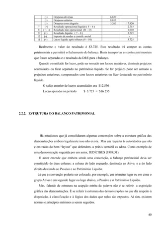 (-)     Despesas diversas                               6.650
                (-)     Despesas salários                               8.010
                (-)     Despesas com aluguéis                           3.260   17.920
          7     (=)     Resultado operacional liquido ( 5 – 6 )                  2.715
          8   (+ / -)   Resultado não operacional (R – D)                        1.010
          9    (=)      Resultado líquido ( 7 – 8 )                              3.725
         10    (-)      Imposto de rendas e contrib. social                       -
         11    (=)      Lucro líquido após tributos (9 – 10)                     3.725

          Realmente o valor do resultado é $3.725. Este resultado irá compor as contas
       patrimoniais e permitirá o fechamento do balanço. Basta transportar as contas patrimoniais
       que foram separadas e o resultado da DRE para o balanço.
          Quando o resultado for lucro, pode ser somado aos lucros anteriores, diminuir prejuízos
       acumulados ou ficar separado no patrimônio líquido. Se for prejuízo pode ser somado a
       prejuízos anteriores, compensados com lucros anteriores ou ficar destacado no patrimônio
       líquido.
              O saldo anterior de lucros acumulados era $12.530
              Lucro apurado no período              $ 3.725 = $16.255




2.2.2. ESTRUTURA DO BALANÇO PATRIMONIAL




           Há estudiosos que já consolidaram algumas convenções sobre a estrutura gráfica das
       demonstrações embora legalmente isso não exista. Mas em respeito às autoridades que são
       e em razão do bom “layout” que defendem, a práxis contábil as adota. Como exemplo de
       uma demonstração sugerida por um autor, IUDÍCIBUS (1988;51).
          O autor entende que embora sendo uma convenção, o balanço patrimonial deva ser
       constituído de duas colunas: a coluna do lado esquerdo, destinada ao Ativo, e a do lado
       direito destinada ao Passivo e ao Patrimônio Líquido.
          Já que é convenção poderia ser colocado, por exemplo, em primeiro lugar ou em cima o
       grupo Ativo e em segundo lugar ou logo abaixo, o Passivo e o Patrimônio Líquido.
          Mas, falando de estrutura na acepção estrita da palavra não é se referir a exposição
       gráfica das demonstrações. É se referir à estrutura das demonstrações no que diz respeito à
       disposição, à classificação e à lógica dos dados que nelas são expostos. Aí sim, existem
       normas e princípios mínimos a serem seguidos.


                                                                                               40
 
