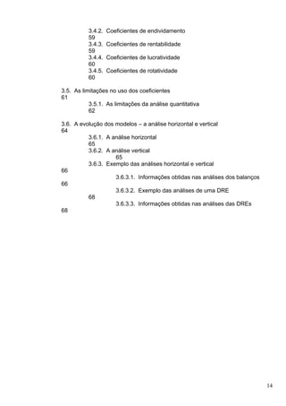 3.4.2.   Coeficientes de endividamento
          59
          3.4.3.   Coeficientes de rentabilidade
          59
          3.4.4.   Coeficientes de lucratividade
          60
          3.4.5.   Coeficientes de rotatividade
          60

3.5. As limitações no uso dos coeficientes
61
           3.5.1. As limitações da análise quantitativa
           62

3.6. A evolução dos modelos – a análise horizontal e vertical
64
          3.6.1. A análise horizontal
          65
          3.6.2. A análise vertical
                    65
          3.6.3. Exemplo das análises horizontal e vertical
66
                    3.6.3.1. Informações obtidas nas análises dos balanços
66
                    3.6.3.2. Exemplo das análises de uma DRE
          68
                    3.6.3.3. Informações obtidas nas análises das DREs
68




                                                                             14
 