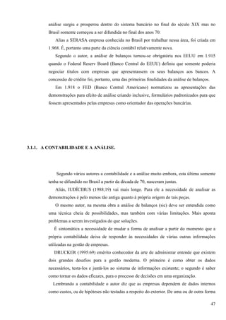 análise surgiu e prosperou dentro do sistema bancário no final do século XIX mas no
        Brasil somente começou a ser difundida no final dos anos 70.
           Alias a SERASA empresa conhecida no Brasil por trabalhar nessa área, foi criada em
        1.968. É, portanto uma parte da ciência contábil relativamente nova.
           Segundo o autor, a análise de balanços tornou-se obrigatória nos EEUU em 1.915
        quando o Federal Reserv Board (Banco Central do EEUU) definiu que somente poderia
        negociar títulos com empresas que apresentassem os seus balanços aos bancos. A
        concessão de crédito foi, portanto, uma das primeiras finalidades da análise de balanços.
           Em 1.918 o FED (Banco Central Americano) normatizou as apresentações das
        demonstrações para efeito de análise criando inclusive, formulários padronizados para que
        fossem apresentados pelas empresas como orientador das operações bancárias.




3.1.1. A CONTABILIDADE E A ANÁLISE.




            Segundo vários autores a contabilidade e a análise muito embora, esta última somente
        tenha se difundido no Brasil a partir da década de 70, nasceram juntas.
           Aliás, IUDÍCIBUS (1988;19) vai mais longe. Para ele a necessidade de analisar as
        demonstrações é pelo menos tão antiga quanto à própria origem de tais peças.
           O mesmo autor, na mesma obra a análise de balanços (sic) deve ser entendida como
        uma técnica cheia de possibilidades, mas também com várias limitações. Mais aponta
        problemas a serem investigados do que soluções.
           É sintomática a necessidade de mudar a forma de analisar a partir do momento que a
        própria contabilidade deixa de responder às necessidades de várias outras informações
        utilizadas na gestão de empresas.
           DRUCKER (1995:69) emérito conhecedor da arte de administrar entende que existem
        dois grandes desafios para a gestão moderna. O primeiro é como obter os dados
        necessários, testa-los e juntá-los ao sistema de informações existente; o segundo é saber
        como tornar os dados eficazes, para o processo de decisões em uma organização.
          Lembrando a contabilidade o autor diz que as empresas dependem de dados internos
        como custos, ou de hipóteses não testadas a respeito do exterior. De uma ou de outra forma

                                                                                                    47
 
