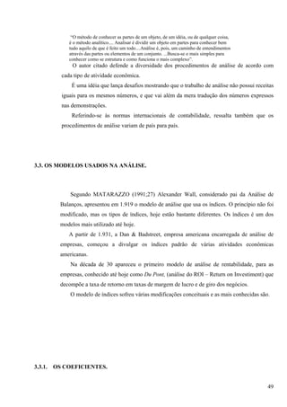 “O método de conhecer as partes de um objeto, de um idéia, ou de qualquer coisa,
              é o método analítico.... Analisar é dividir um objeto em partes para conhecer bem
              tudo aquilo de que é feito um todo....Análise é, pois, um caminho de entendimentos
              através das partes ou elementos de um conjunto. ...Busca-se o mais simples para
              conhecer como se estrutura e como funciona o mais complexo”.
                O autor citado defende a diversidade dos procedimentos de análise de acordo com
           cada tipo de atividade econômica.
               É uma idéia que lança desafios mostrando que o trabalho de análise não possui receitas
           iguais para os mesmos números, e que vai além da mera tradução dos números expressos
           nas demonstrações.
               Referindo-se às normas internacionais de contabilidade, ressalta também que os
           procedimentos de análise variam de país para país.




3.3. OS MODELOS USADOS NA ANÁLISE.



               Segundo MATARAZZO (1991;27) Alexander Wall, considerado pai da Análise de
           Balanços, apresentou em 1.919 o modelo de análise que usa os índices. O princípio não foi
           modificado, mas os tipos de índices, hoje estão bastante diferentes. Os índices é um dos
           modelos mais utilizado até hoje.
              A partir de 1.931, a Dan & Badstreet, empresa americana encarregada de análise de
           empresas, começou a divulgar os índices padrão de várias atividades econômicas
           americanas.
               Na década de 30 apareceu o primeiro modelo de análise de rentabilidade, para as
           empresas, conhecido até hoje como Du Pont, (análise do ROI – Return on Investiment) que
           decompõe a taxa de retorno em taxas de margem de lucro e de giro dos negócios.
               O modelo de índices sofreu várias modificações conceituais e as mais conhecidas são.




3.3.1.   OS COEFICIENTES.


                                                                                                   49
 