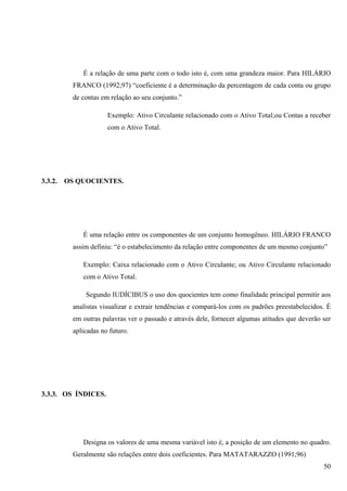 É a relação de uma parte com o todo isto é, com uma grandeza maior. Para HILÁRIO
           FRANCO (1992;97) “coeficiente é a determinação da percentagem de cada conta ou grupo
           de contas em relação ao seu conjunto.”

                       Exemplo: Ativo Circulante relacionado com o Ativo Total;ou Contas a receber
                       com o Ativo Total.




3.3.2.   OS QUOCIENTES.




              É uma relação entre os componentes de um conjunto homogêneo. HILÁRIO FRANCO
           assim definiu: “é o estabelecimento da relação entre componentes de um mesmo conjunto”

              Exemplo: Caixa relacionado com o Ativo Circulante; ou Ativo Circulante relacionado
              com o Ativo Total.

               Segundo IUDÍCIBUS o uso dos quocientes tem como finalidade principal permitir aos
           analistas visualizar e extrair tendências e compará-los com os padrões preestabelecidos. É
           em outras palavras ver o passado e através dele, fornecer algumas atitudes que deverão ser
           aplicadas no futuro.




3.3.3. OS ÍNDICES.




              Designa os valores de uma mesma variável isto é, a posição de um elemento no quadro.
           Geralmente são relações entre dois coeficientes. Para MATATARAZZO (1991;96)
                                                                                                  50
 