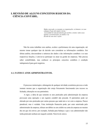 I. REVISÃO DE ALGUNS CONCEITOS BÁSICOS DA
  CIÊNCIA CONTÁBIL.




                                       Muda o mercado, a economia, as organizações, os homens e os seus
                                       enfoques.O que não muda é eterna
                                        necessidade de uma ferramenta que auxilie e oriente todos esses
                                       agentes, na mensuração, na análise e na
                                       decisão de seus atos e ações.




            Não há como trabalhar com análise, avaliar a performance de uma organização, até
       mesmo tomar qualquer tipo de decisão sem considerar as informações contábeis. Em
       última análise, desconsiderar a natureza dos dados e das informações contábeis e as suas
       respectivas funções, é atrever-se participar ou atuar na gestão de empresas. Não precisa
       saber contabilidade, mas conhecer os principais conceitos contábeis é condição
       indispensável para gerir negócios.




1.1. FATOS E ATOS ADMINISTRATIVOS.




            O processo ininterrupto e abrangente de qualquer atividade econômica provoca a todo
       instante mesmo que a organização não esteja fisicamente funcionando (em recesso ou
       fechada), alterações no seu patrimônio.
            A rigor, a idéia de que somente os atos praticados pela administração da empresa
       provocam uma operação e um registro contábil não procede. O patrimônio pode ser
       alterado por atos praticados por outras pessoas que nada tem a ver com a empresa. Parece
       paradoxal, mas é verdade. Uma instituição financeira pode, por estar autorizada pelo
       administrador da empresa, efetuar um débito ou um crédito na conta da empresa no mesmo
       dia em que ela estiver, por exemplo, fechada para balanço e que o seu administrador não
       tenha praticado nenhum ato naquele sentido. Nem lá ele estava.




                                                                                                      15
 