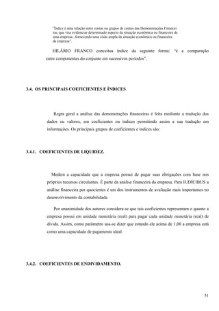 “Ïndice é uma relação entre contas ou grupos de contas das Demonstrações Financei
           ras, que visa evidenciar determinado aspecto da situação econômica ou financeira de
           uma empresa...fornecendo uma visão ampla da situação econômica ou financeira
           da empresa”.

           HILÁRIO FRANCO conceitua índice da seguinte forma: “é a comparação
        entre componentes do conjunto em sucessivos períodos”.




3.4. OS PRINCIPAIS COEFICIENTES E ÍNDICES.




            Regra geral a análise das demonstrações financeiras é feita mediante a tradução dos
        dados ou valores, em coeficientes ou índices permitindo assim a sua tradução em
        informações. Os principais grupos de coeficientes e índices são:




3.4.1. COEFICIENTES DE LIQUIDEZ.




          Medem a capacidade que a empresa possui de pagar suas obrigações com base nos
        próprios recursos circulantes. É parte da análise financeira da empresa. Para IUDÍCIBUS a
        análise financeira por quocientes é um dos instrumentos de avaliação mais importantes no
        desenvolvimento da contabilidade.

            Por unanimidade dos autores considera-se que tais coeficientes representam o quanto a
        empresa possui em unidade monetária (real) para pagar cada unidade monetária (real) de
        dívida. Assim, como parâmetro usa-se dizer que estando ele acima de 1,00 a empresa está
        como uma capacidade de pagamento ideal.




3.4.2. COEFICIENTES DE ENDIVIDAMENTO.




                                                                                                 51
 