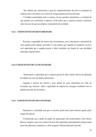 São relações que demonstram o grau de comprometimento dos ativos circulantes da
        empresa (ativo circulante e/ou realizável a longo) perante terceiros (dívidas).
            É também unanimidade entre os autores, até por questões matemáticas, a avaliação de
        que quando esse coeficiente é superior a 0,50 indica que a empresa começa a pertencer
        mais terceiros do que aos próprios componentes da sociedade.



3.4.3. COEFICIENTES DE RENTABILIDADE.




           Revelam a capacidade de retorno dos investimentos, isto é, demonstra o percentual de
        lucro gerado pelos capitais investidos. É uma análise que segundo os estudiosos revela a
        real capacidade que a empresa possui e obter resultados em função de suas atividades
        principais (operacionais)




3.4.4. COEFICIENTES DE LUCRATIVIDADE.




            Demonstram a capacidade que a empresa possui de obter retorno através da aplicação
        de capitais nas suas atividades operacionais.

           Segundo a maioria dos autores é uma análise de suma importância na visão do
        investidor, que interessa saber a capacidade da empresa de conseguir resultados com os
        capitais que nela são investidos;




3.4.4. COEFICIENTES DE ROTATIVIDADE.




           Demonstra a velocidade com que os recursos giram tanto pelos destinos quanto pelas
        origens de capitais.

           Considerando que o poder de ganho da organização está condicionado a dois fatores
        básicos, margem e giro esse estudo é da mais alta importância principalmente porque numa
        economia altamente competitiva, o fator margem é determinado pelo mercado.

                                                                                             52
 