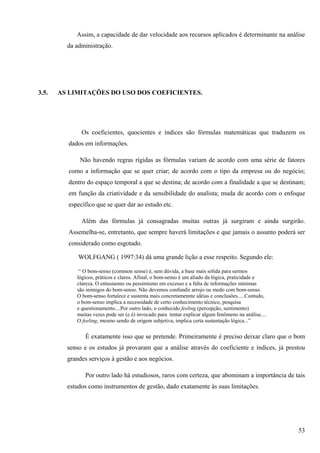 Assim, a capacidade de dar velocidade aos recursos aplicados é determinante na análise
         da administração.




3.5.   AS LIMITAÇÕES DO USO DOS COEFICIENTES.




              Os coeficientes, quocientes e índices são fórmulas matemáticas que traduzem os
         dados em informações.

             Não havendo regras rígidas as fórmulas variam de acordo com uma série de fatores
         como a informação que se quer criar; de acordo com o tipo da empresa ou do negócio;
         dentro do espaço temporal a que se destina; de acordo com a finalidade a que se destinam;
         em função da criatividade e da sensibilidade do analista; muda de acordo com o enfoque
         específico que se quer dar ao estudo etc.

              Além das fórmulas já consagradas muitas outras já surgiram e ainda surgirão.
         Assemelha-se, entretanto, que sempre haverá limitações e que jamais o assunto poderá ser
         considerado como esgotado.

             WOLFGANG ( 1997:34) dá uma grande lição a esse respeito. Segundo ele:

             “ O bom-senso (common sense) é, sem dúvida, a base mais sólida para sermos
            lógicos, práticos e claros. Afinal, o bom-senso é um aliado da lógica, praticidade e
            clareza. O entusiasmo ou pessimismo em excesso e a falta de informações mínimas
            são inimigos do bom-senso. Não devemos confundir arrojo ou medo com bom-senso.
            O bom-senso fortalece e sustenta mais concretamennte idéias e conclusões.....Contudo,
            o bom-senso implica a necessidade de certo conhecimento técnico, pesquisa
            e questionamento....Por outro lado, o conhecido feeling (percepção, sentimento)
            muitas vezes pode ser (e é) invocado para tentar explicar algum fenômeno na análise....
            O feeling, mesmo sendo de origem subjetiva, implica certa sustentação lógica...”

                É exatamente isso que se pretende. Primeiramente é preciso deixar claro que o bom
         senso e os estudos já provaram que a análise através do coeficiente e índices, já prestou
         grandes serviços à gestão e aos negócios.

                Por outro lado há estudiosos, raros com certeza, que abominam a importância de tais
         estudos como instrumentos de gestão, dado exatamente às suas limitações.




                                                                                                      53
 