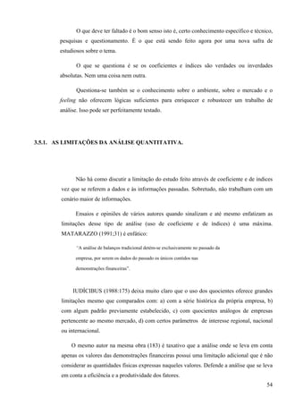O que deve ter faltado é o bom senso isto é, certo conhecimento específico e técnico,
       pesquisas e questionamento. É o que está sendo feito agora por uma nova safra de
       estudiosos sobre o tema.

              O que se questiona é se os coeficientes e índices são verdades ou inverdades
       absolutas. Nem uma coisa nem outra.

              Questiona-se também se o conhecimento sobre o ambiente, sobre o mercado e o
       feeling não oferecem lógicas suficientes para enriquecer e robustecer um trabalho de
       análise. Isso pode ser perfeitamente testado.




3.5.1. AS LIMITAÇÕES DA ANÁLISE QUANTITATIVA.




              Não há como discutir a limitação do estudo feito através de coeficiente e de índices
        vez que se referem a dados e às informações passadas. Sobretudo, não trabalham com um
        cenário maior de informações.

              Ensaios e opiniões de vários autores quando sinalizam e até mesmo enfatizam as
        limitações desse tipo de análise (uso de coeficiente e de índices) é uma máxima.
        MATARAZZO (1991;31) é enfático:

              “A análise de balanços tradicional detém-se exclusivamente no passado da

              empresa, por serem os dados do passado os únicos contidos nas

              demonstrações financeiras”.



             IUDÍCIBUS (1988:175) deixa muito claro que o uso dos quocientes oferece grandes
        limitações mesmo que comparados com: a) com a série histórica da própria empresa, b)
        com algum padrão previamente estabelecido, c) com quocientes análogos de empresas
        pertencente ao mesmo mercado, d) com certos parâmetros de interesse regional, nacional
        ou internacional.

            O mesmo autor na mesma obra (183) é taxativo que a análise onde se leva em conta
        apenas os valores das demonstrações financeiras possui uma limitação adicional que é não
        considerar as quantidades físicas expressas naqueles valores. Defende a análise que se leva
        em conta a eficiência e a produtividade dos fatores.
                                                                                                54
 