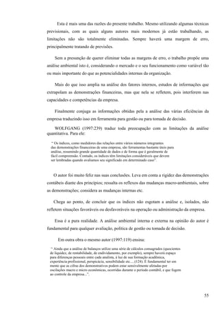 Esta é mais uma das razões do presente trabalho. Mesmo utilizando algumas técnicas
previsionais, com as quais alguns autores mais modernos já estão trabalhando, as
limitações não são totalmente eliminadas. Sempre haverá uma margem de erro,
principalmente tratando de previsões.

    Sem a presunção de querer eliminar todas as margens de erro, o trabalho propõe uma
análise ambiental isto é, considerando o mercado e o seu funcionamento como variável tão
ou mais importante do que as potencialidades internas da organização.

    Mais do que isso amplia na análise dos fatores internos, estudos de informações que
extrapolam as demonstrações financeiras, mas que nela se refletem, pois interferem nas
capacidades e competências da empresa.

    Finalmente conjuga as informações obtidas pela a análise das várias eficiências da
empresa traduzindo isso em ferramenta para gestão ou para tomada de decisão.

    WOLFGANG (1997:239) traduz toda preocupação com as limitações da análise
quantitativa. Para ele:

  “ Os índices, como medidores das relações entre vários números integrantes
  das demonstrações financeiras de uma empresa, são ferramentas bastante úteis para
  análise, resumindo grande quantidade de dados e de forma que é geralmente de
  fácil compreensão. Contudo, os índices têm limitações consideráveis que devem
  ser lembradas quando avaliamos seu significado em determinado caso”.



   O autor foi muito feliz nas suas conclusões. Leva em conta a rigidez das demonstrações
contábeis diante dos princípios; ressalta os reflexos das mudanças macro-ambientais, sobre
as demonstrações; considera as mudanças internas etc.

   Chega ao ponto, de concluir que os índices não esgotam a análise e, isolados, não
refletem situações favoráveis ou desfavoráveis na operação ou administração da empresa.

    Essa é a pura realidade. A análise ambiental interna e externa na opinião do autor é
fundamental para qualquer avaliação, política de gestão ou tomada de decisão.

      Em outra obra o mesmo autor (1997:119) ensina:
  “ Ainda que a análise de balanços utilize uma série de cálculos consagrados (quocientes
 de liquidez, de rentabilidade, de endividamento, por exemplo), sempre haverá espaço
 para diferenças pessoais entre cada analista, à luz de sua formação acadêmica,
 experiência profissional, perspicácia, sensibilidade etc.....(124). É fundamental ter em
 mente que as cifras dos demonstrativos podem estar sensivelmente afetadas por
 oscilações macro e micro econômicas, ocorridas durante o período contábil, e que fogem
 ao controle da empresa...”.




                                                                                            55
 
