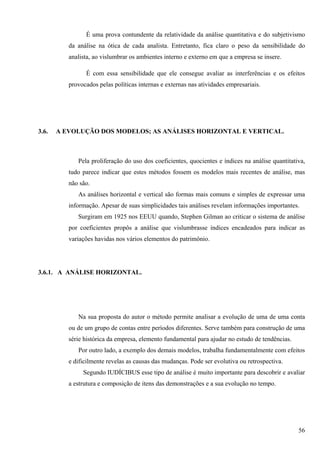 É uma prova contundente da relatividade da análise quantitativa e do subjetivismo
          da análise na ótica de cada analista. Entretanto, fica claro o peso da sensibilidade do
          analista, ao vislumbrar os ambientes interno e externo em que a empresa se insere.

                É com essa sensibilidade que ele consegue avaliar as interferências e os efeitos
          provocados pelas políticas internas e externas nas atividades empresariais.




3.6.   A EVOLUÇÃO DOS MODELOS; AS ANÁLISES HORIZONTAL E VERTICAL.



             Pela proliferação do uso dos coeficientes, quocientes e índices na análise quantitativa,
          tudo parece indicar que estes métodos fossem os modelos mais recentes de análise, mas
          não são.
             As análises horizontal e vertical são formas mais comuns e simples de expressar uma
          informação. Apesar de suas simplicidades tais análises revelam informações importantes.
             Surgiram em 1925 nos EEUU quando, Stephen Gilman ao criticar o sistema de análise
          por coeficientes propôs a análise que vislumbrasse índices encadeados para indicar as
          variações havidas nos vários elementos do patrimônio.




3.6.1. A ANÁLISE HORIZONTAL.




             Na sua proposta do autor o método permite analisar a evolução de uma de uma conta
          ou de um grupo de contas entre períodos diferentes. Serve também para construção de uma
          série histórica da empresa, elemento fundamental para ajudar no estudo de tendências.
             Por outro lado, a exemplo dos demais modelos, trabalha fundamentalmente com efeitos
          e dificilmente revelas as causas das mudanças. Pode ser evolutiva ou retrospectiva.
               Segundo IUDÍCIBUS esse tipo de análise é muito importante para descobrir e avaliar
          a estrutura e composição de itens das demonstrações e a sua evolução no tempo.




                                                                                                  56
 