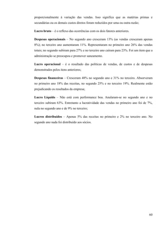 proporcionalmente à variação das vendas. Isso significa que as matérias primas e
secundárias ou os demais custos diretos foram reduzidos por uma ou outra razão;

Lucro bruto – é o reflexo das ocorrências com os dois fatores anteriores.

Despesas operacionais – No segundo ano cresceram 13% (as vendas cresceram apenas
8%); no terceiro ano aumentaram 11%. Representaram no primeiro ano 26% das vendas
totais; no segundo subiram para 27% e no terceiro ano caíram para 23%. Foi um item que a
administração se preocupou e promover saneamento.

Lucro operacional – é o resultado das políticas de vendas, de custos e de despesas
demonstrados pelos itens anteriores;

Despesas financeiras – Cresceram 48% no segundo ano e 31% no terceiro. Absorveram
no primeiro ano 18% das receitas, no segundo 25% e no terceiro 19%. Realmente estão
prejudicando os resultados da empresa;

Lucro Líquido – Não está com performance boa. Anularam-se no segundo ano e no
terceiro subiram 63%. Entretanto a lucratividade das vendas no primeiro ano foi de 7%,
nula no segundo ano e de 9% no terceiro;

Lucros distribuídos – Apenas 5% das receitas no primeiro e 2% no terceiro ano. No
segundo ano nada foi distribuído aos sócios.




                                                                                     60
 