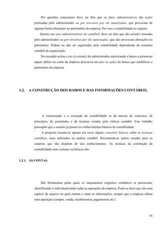 Por questões conceituais deve ser dito que os fatos administrativos são ações
         praticadas pelo administrador ou por terceiros por ele autorizados, que provocam de
         alguma forma alterações no patrimônio da empresa. Por isso a contabilidade os registra.
             Quanto aos atos administrativos ou contábeis deve ser dito que são atitudes tomadas
         pelo administrador ou por terceiros por ele autorizados, que não provocam alterações no
         patrimônio. Podem ou não ser registrados pela contabilidade dependendo da estrutura
         contábil da organização.
             No exemplo acima o ato (a atitude) do administrador autorizando o banco a promover
         algum débito na conta da empresa provocou um fato (a ação) do banco que modificou o
         patrimônio da empresa.




1.2.   A CONSTRUÇÃO DOS DADOS E DAS INFORMAÇÕES CONTÁBEIS.




              A estruturação e a execução da contabilidade se dá através de conceitos, de
         princípios, de postulados e de técnicas criadas pela ciência contábil. Este trabalho
         pressupõe que o usuário já possui os conhecimentos básicos de contabilidade.
              A proposta resume-se apenas em rever alguns conceitos básicos sobre as técnicas
         contábeis, mais utilizados na análise contábil. Recomenda-se outros estudos para os
         usuários que não dispõem de tais conhecimentos. As técnicas da construção da
         contabilidade mais comuns ou básicas são:


1.2.1. AS CONTAS.




             São ferramentas pelas quais os lançamentos (registros contábeis) se processam,
         identificando e individualizando todas as operações da empresa. Pode-se dizer que são uma
         espécie de arquivo no qual entram e saem as informações, sempre que a empresa efetua
         uma operação (compra, venda, recebimentos, pagamentos etc.)



                                                                                                   16
 