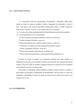 1.2.2. O PLANO DE CONTAS.




             É o instrumento onde são sistematizadas, classificadas e codificadas, todas contas
        usadas em todos os registros contábeis. Usando a linguagem da informática é como se
        fosse “uma pasta” onde estariam arquivadas (relacionadas) todas as “contas” (arquivos).
        Para orientar e facilitar o seu uso, a sua estrutura deverá ser a seguinte:
         a) As contas são criadas separadamente(individualizadas) para cada tipo de operação;
         b) A individualização leva em consideração:
            bO tipo de negócio da empresa (indústria, comércio, serviços etc.);
           bA linha do negócio (atacado, varejo etc.)
           bO tipo das operações que a empresa realiza (a prazo, a vista etc.);
           bAs pessoas e as relações com elas mantidas (fornecedores, bancos,
              clientes, empregados, diretores, sócios etc.)
            bNatureza das operações (patrimoniais, resultados etc)
            bOutros referenciais particulares à cada empresa (tipo de tributação etc).


           O Plano de Contas é, portanto, um instrumento diferente para cada empresa e é
        elaborado no início das suas atividades de acordo com a previsão das operações que ela irá
        realizar. É flexível e pode ser alterado a qualquer momento em função de novas operações
        ou de operações que não se realizem mais.
           Para facilitar a localização, definir claramente a função, orientar a leitura e a análise; e
        para atender aos princípios e fundamentos da contabilidade e das leis fiscais, as contas são
        agrupadas e classificadas no plano de contas de acordo com sua natureza em grupos e/ou
        subgrupos de contas.




1.2.3. O PATRIMÔNIO.




                                                                                                    17
 