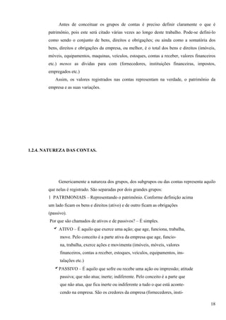 Antes de conceituar os grupos de contas é preciso definir claramente o que é
        patrimônio, pois este será citado várias vezes ao longo deste trabalho. Pode-se defini-lo
        como sendo o conjunto de bens, direitos e obrigações; ou ainda como a somatória dos
        bens, direitos e obrigações da empresa, ou melhor, é o total dos bens e direitos (imóveis,
        móveis, equipamentos, maquinas, veículos, estoques, contas a receber, valores financeiros
        etc.) menos as dívidas para com (fornecedores, instituições financeiras, impostos,
        empregados etc.)
           Assim, os valores registrados nas contas representam na verdade, o patrimônio da
        empresa e as suas variações.




1.2.4. NATUREZA DAS CONTAS.




             Genericamente a natureza dos grupos, dos subgrupos ou das contas representa aquilo
        que nelas é registrado. São separadas por dois grandes grupos:
        1 PATRIMONIAIS – Representando o patrimônio. Conforme definição acima
        um lado ficam os bens e direitos (ativo) e de outro ficam as obrigações
        (passivo).
        Por que são chamados de ativos e de passivos? – É simples.
          b ATIVO – É aquilo que exerce uma ação; que age, funciona, trabalha,
              move. Pelo conceito é a parte ativa da empresa que age, funcio-
              na, trabalha, exerce ações e movimenta (imóveis, móveis, valores
              financeiros, contas a receber, estoques, veículos, equipamentos, ins-
              talações etc.)
           bPASSIVO – É aquilo que sofre ou recebe uma ação ou impressão; atitude
              passiva; que não atua; inerte; indiferente. Pelo conceito é a parte que
              que não atua, que fica inerte ou indiferente a tudo o que está aconte-
              cendo na empresa. São os credores da empresa (fornecedores, insti-

                                                                                               18
 