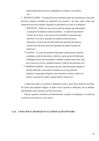 tuições financeiras, governos, empregados em relação a seus salários
              etc.)
        2 DE RESULTADOS – É composto de um lado pelas contas que demonstram o que pode
        provocar aumento (variação) no patrimônio (as receitas) e de outro, pelas contas que
        podem provocar uma redução (variação) no patrimônio (os custos e as despesas)
            b RECEITAS – Podem ser operacionais que são aquelas que representam
              as operações da empresa (venda de produtos – revenda de mercadorias –
              receitas de serviços); e não operacionais advindas de operações que
              nada tem a ver com as operações da empresa (receita de juros,
              financeiras, serviços que não fazem parte das operações da empresa;
              aluguéis que não fazem parte das operações da empresa; ganhos de
              capital etc.)
           b CUSTOS – É o custo dos produtos fabricados (matéria prima, materiais
              secundários; mão de obra direta e indireta; e gastos gerais de fabricação
              embalagens);custos das mercadorias vendidas (compras mais fretes, mais
              Ipi); custos dos serviços vendidos (materais e mão de obra aplicados etc.)
          b DESPESAS GERAIS – São aquelas que não estão diretamente ligadas ao
              produto fabricado, à mercadoria vendida ou ao serviço prestado
              (aluguéis, remuneração dirigentes, juros bancários, telefone, salários in-
              diretos, comissões de vendas, energia elétrica, tributos etc)


            Conhecendo todos os conceitos e definições acima é muito fácil estruturar um Plano
        de Contas para qualquer empresa. A partir de tais conceitos e definições, são os detalhes
        que definirão como estruturar um Plano de Contas.
           O passo seguinte é classificar convenientemente os grupos, os subgrupos e as contas de
        acordo com sua natureza e com o prazo.




1.2.5. A INFLUÊNCIA DO PRAZO NA CLASSIFICAÇÃO CONTÁBIL.




                                                                                              19
 