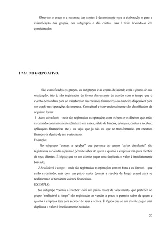 Observar o prazo e a natureza das contas é determinante para a elaboração e para a
         classificação dos grupos, dos subgrupos e das contas. Isso é feito levando-se em
         consideração:




1.2.5.1. NO GRUPO ATIVO.




              São classificados os grupos, os subgrupos e as contas de acordo com o prazo de sua
         realização, isto é, são registrados de forma decrescente de acordo com o tempo que o
         evento demandará para se transformar em recursos financeiros ou dinheiro disponível para
         ser usado nas operações da empresa. Conceitual e convencionalmente são classificados da
         seguinte forma:
         1 Ativo circulante – nele são registradas as operações com os bens e os direitos que estão
         circulando constantemente (dinheiro em caixa, saldo de bancos, estoques, contas a receber,
         aplicações financeiras etc.), ou seja, que já são ou que se transformarão em recursos
         financeiros dentro de um curto prazo.
         Exemplo:
             No subgrupo “contas a receber” que pertence ao grupo “ativo circulante” são
         registradas as vendas a prazo e permite saber de quem e quanto a empresa terá para receber
         de seus clientes. É lógico que se um cliente pagar uma duplicata o valor é imediatamente
         baixado;
            2 Realizável a longo – onde são registradas as operações com os bens e os direitos   que
         estão circulando, mas com um prazo maior (contas a receber de longo prazo) para se
         realizarem e se tornarem valores financeiros.
         EXEMPLO:
            No subgrupo “contas a receber” com um prazo maior de vencimento, que pertence ao
         grupo “realizável a longo” são registradas as vendas a prazo e permite saber de quem e
         quanto a empresa terá para receber de seus clientes. É lógico que se um cliente pagar uma
         duplicata o valor é imediatamente baixado;

                                                                                                 20
 
