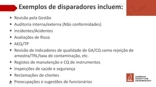 Exemplos de disparadores incluem:
▶ Revisão pela Gestão
▶ Auditoria interna/externa (Não conformidades)
▶ Incidentes/Acidentes
▶ Avaliações de Risco
▶ AEQ/TP
▶ Revisão de indicadores de qualidade de GA/CQ como rejeição de
amostra/TRL/taxa de contaminação, etc.
▶ Registos de manutenção e CQ de instrumentos
▶ Inspecções de saúde e segurança
▶ Reclamações de clientes
▶ Preocupações e sugestões de funcionários
10
 
