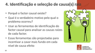 4. Identificação e selecção de causa(s) raiz
• Porquê o factor causal existe?
• Qual é o verdadeiro motivo pelo qual o
problema ocorreu?
• Usar as ferramentas de identificação do
factor causal para analisar as causas raízes
de cada factor.
• Essas ferramentas são projectadas para
incentivar a cavar mais fundo em cada
nível de causa efeito
18
 