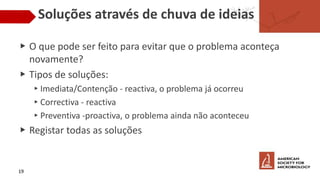 Soluções através de chuva de ideias
▶ O que pode ser feito para evitar que o problema aconteça
novamente?
▶ Tipos de soluções:
▸Imediata/Contenção - reactiva, o problema já ocorreu
▸Correctiva - reactiva
▸Preventiva -proactiva, o problema ainda não aconteceu
▶ Registar todas as soluções
19
 