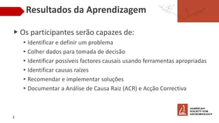 Resultados da Aprendizagem
▶ Os participantes serão capazes de:
▸Identificar e definir um problema
▸Colher dados para tomada de decisão
▸Identificar possíveis factores causais usando ferramentas apropriadas
▸Identificar causas raízes
▸Recomendar e implementar soluções
▸Documentar a Análise de Causa Raiz (ACR) e Acção Correctiva
2
 