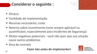 Considerar o seguinte :
▶ Eficácia
▶ Facilidade de Implementação
▶ Recursos necessários, custo
▶ Retorno sobre Investimento (nem sempre aplicável ou
quantificável, especialmente para Incidentes de Segurança)
▶ Efeitos negativos potenciais - você não quer que sua solução
cause outros problemas
▶ Área de controlo
Fazer isto antes de implementar!
20
 