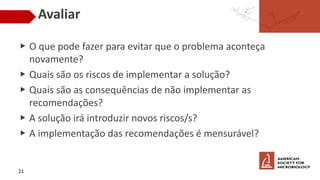Avaliar
▶ O que pode fazer para evitar que o problema aconteça
novamente?
▶ Quais são os riscos de implementar a solução?
▶ Quais são as consequências de não implementar as
recomendações?
▶ A solução irá introduzir novos riscos/s?
▶ A implementação das recomendações é mensurável?
21
 